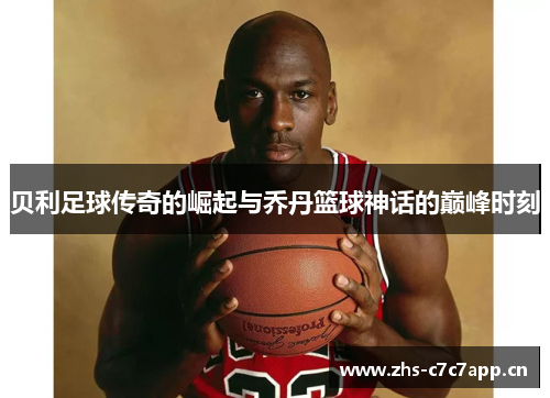贝利足球传奇的崛起与乔丹篮球神话的巅峰时刻 贝利足球传奇的崛起与乔丹篮球神话的巅峰时刻