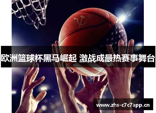 欧洲篮球杯黑马崛起 激战成最热赛事舞台 欧洲篮球杯黑马崛起 激战成最热赛事舞台