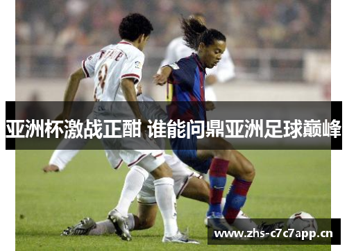 亚洲杯激战正酣 谁能问鼎亚洲足球巅峰 亚洲杯激战正酣 谁能问鼎亚洲足球巅峰