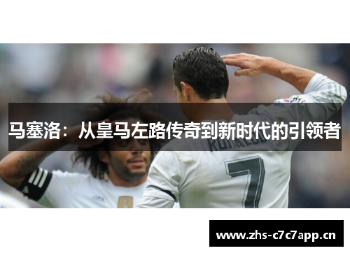 马塞洛:从皇马左路传奇到新时代的引领者 马塞洛:从皇马左路传奇到新时代的引领者