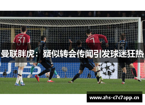 曼联胖虎：疑似转会传闻引发球迷狂热